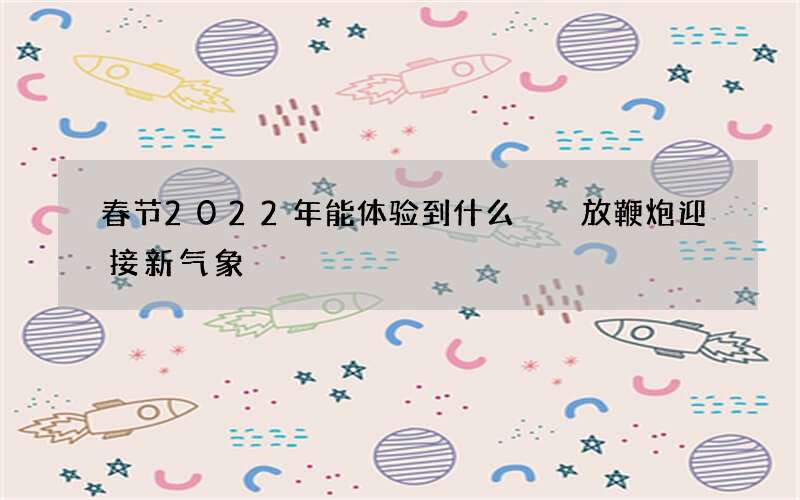 春节2022年能体验到什么  放鞭炮迎接新气象